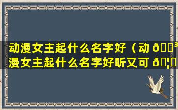 动漫女主起什么名字好（动 🌳 漫女主起什么名字好听又可 🦆 爱）